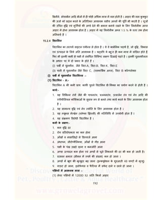 192
बनौले, सोयाबीन आ द बीज म ह थोड़ी अ धक मा ा म वसा होती है । आहार क वसा कु कु ट
क ऊजा को दान करने के अ त र त आव यक वसीय अ ल क पू त भी करती है । चूज
क उ चत वृ एवं मु गय क अ डे देने क मता बनाये रखने के लए लनोल क अ ल
आहार म होना आव यक होता है । आहार म यह लनोल क अ ल 1.5 % के तर तक होना
अ नवाय है ।
15.2.4 वटा मन
वटा मन का ता पय वाइटल एमी स से होता है । ये वे काब नक पदाथ है, जो वृ , वकास
एवं उ पादन के लये अ त आव यक है । य य प ये बहु त ह कम मा ा म वां छत होते ह,
फर भी इनक कमी से प ी म संबं धत व श ट ल ण दखाई पड़ते है । इनक घुलनशीलता
के आधार पर ये दो कार के होते ह ।
(i) चब म घुलशील, जैसे वटा.A, वटा.B, वटा.K, वटा.E
(ii) पानी म घुलनशील जैसे वटा C, (एसका बक अ ल), वटा B कॉ पले स
(i) चब म घुलनशील वटा म स :-
(1) वटा मन – A:-
वटा मन A क कमी ाय: काफ पुराने वटा मन ी- म स का योग करने से होती है ।
काय:-
1. यह व भ न तं जैसे क पाचनतं , जननतं , उ सजन तं एवं ने आ द क
एपीथी लयल को शकाओं के सुचा प से बनने तथा काय करने के लए आव यक होता
है ।
2. यह सामा य वृ एवं ने यो त के लए आव यक होता है ।
3. यह यूकस मे ेन ( ले मा झ ल ) क ग त व ध म उपयोगी होता है I
4. यह सं मण वरोधी वटा मन है ।
कमी के ल ण:-
1. कम वृ दर
2. रोग तरोधकता का कम होना
3. आँख व नासा छ से ड चाज आना
4. अंधापन, जीरो थैि मया, आँख से गीड आना
5. प ी के पंख उखड़े रहना व कमजोर आना
6. अ डा उ पादन कम होना एवं अ ड से चूजे नकलने क दर भी कम हो जाती है।
7. जनन मता (सीमन म पम क सं या) कम हो जाना ।
8. अ ड म ूण क मृ युदर बढ़ जाना (इ यूबेशन के शु आती 48 घ ट म मृ यु)
9. गाऊट हो जाना, इसोफे गस व फै रं स म सफे द दाने व छाले हो जाना ।
प य म आव यक मा ा :-
(1) लेयर प य म 12000 IU / त कलो आहार
 