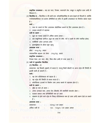 194
ाकृ तक उपल धता :- यह हरा चारा, रचका, वन पती तेल, साबुत व अंकु रत दाना आ द म
मलता है ।
(4) वटा मन K :- वटा मन K क कमी ाय: कॉ सी डओ सस के साथ देखने को मलती है, य क
ए ट कॉ सी डयल एवं स फा औष धय का शर र म इसक उपल धता पर वपर त भाव पड़ता
है ।
काय :-
1. र त के जमने के लए आव यक ो ोि बन बनाने के लए आव यक होता है ।
2. वसन णाल म सहायक
कमी के ल ण :-
1. खून का थ का जमने म अ धक समय लगना ।
2. सब यूटे नयस हेमे रज (खून का वचा के नीचे, पर व छाती के नीचे एक त होना)
3. एनी मयाँ (र त अ पता) होना
4. इन यूबेशन के दौरान ूण मृ यु
आव यक मा ा :-
ीडर - 4mg./kg. आहार
यावसा यक ाइलर एवं लेयर - 2mg./kg. आहार
ाकृ तक उपल धता :-
रचका के ला, हरा चारा, मीट, फश मील आ द म पाया जाता है ।
(ii) पानी म घुलनशील वटा मन
(1) वटा मन - C
सामा यत: यह कडनी (वृ क ) म बनता है, पर तु कसी बीमार या अ य ेस क ि थ त म
इसक कमी हो सकती है ।
काय:-
1. यह रोग तरोधकता को बढ़ाता है ।
2. यह ेस क ि थ त से बचाव करता है ।
3. कोलेिजनस उ तक के नमाण तथा अ डा बनाने म सहायक होता है ।
कमी के ल ण :-
1. वृ दर कम हो जाना ।
2. अ डा उ पादन कम, अ डा रॉल ( छलके ) क वा लट कमजोर होना ।
3. जनन मता तथा हे च ब लट कम हो जाना
4. सं मण से होने वाले ेस के व तरोधकता कम हो जाना आ द ल ण देखे जा सकते
ह ।
आव यक मा ा :-
सामा यत: - 50mg./ टन आहार
अ धक गम म - 100 – 150gm./ टन आहार अथवा
 