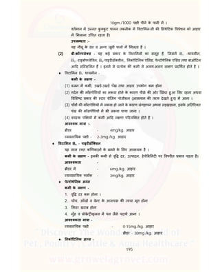 195
10gm./1000 प ी पीने के पानी म ।
वतमान म उ नत कु कु ट पालन तकनीक म वटा मन-सी क संथे टक ेशन को आहार
म मलाना उ चत रहता है।
उपल धता :-
यह नींबू के रस व अ य जूसी फल म मलता है ।
(2) बी-कॉ पले स - यह कई कार के वटा मन का समूह ह, िजसम B1 -थायमीन,
B2,-राइबोफले वन, B6-पाइर डॉ सीन,, नको ट नक ए सड, पे टोथे नक ए सड तथा बाओ टन
आ द सि म लत ह । इनम से येक क कमी से अलग-अलग ल ण द शत होते है ।
 वटा मन B1 थायमीन –
कमी के ल ण -
(1) वजन म कमी, उखड़े-उखड़े पँख तथा आहार उपभोग कम होना
(2) गदन क माँसपे शय का लकवा होने के कारण पीछे क ओर खंचा हु आ सर रहना अथवा
व श ट कार क टार ेिजंग पोजीशन (आसमान क तरफ देखते हु ए) म आना ।
(3) पाँव क माँसपे शय म लकवा हो जाने के कारण लंगड़ापन अथवा लड़खडाना, इसके अ त र त
पंख क माँसपे शय म भी लकवा पाया जाना ।
(4) वय क प य म कमी आ द ल ण प रल त होते है ।
आव यक मा ा :-
ीडर - 4mg/kg. आहार
यवसा यक प ी - 2-3mg./kg. आहार
 वटा मन B6 - पाइर डॉि सन
यह लाल र त क णकाओं के बनने के लए आव यक है ।
कमी के ल ण - इनक कमी से वृ दर, उ पादन, हेचे ब लट पर वपर त भाव पड़ता है।
आव यकता –
ीडर म - 6mg./kg. आहार
यावसा यक लॉक - 3mg/kg. आहार
 पे टोथे नक अ ल
कमी के ल ण -
1. वृ दर कम होना ।
2. च च, आँख व वे ट के आसपास क वचा मृत होना
3. लवर खराब होना
4. मुँह व ोवे कू लस म पस जैसे पदाथ आना ।
आव यकता मा ा -
यवसा यक प ी - 0-15mg./kg. आहार
ीडर - 30mg./kg. आहार
 नको ट नक अ ल -
 