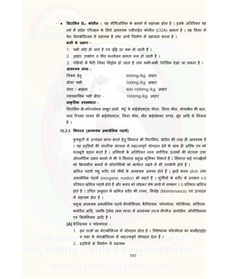 197
 वटा मन B4- कोल न :- यह मी थओ नन के बनाने म सहायक होता है । इसके अ त र त यह
नव म संदेश प रवहन के लये आव यक एसीटाईल कोल न (COA) बनाता है । यह लवर म
फे ट मेटाबो लजम म सहायक है तथा अ डे नमाण म सहायता करता है ।
कमी के ल ण -
1. प ी मोटे हो जाते है एवं वृ दर कम हो जाती है ।
2. आहार उपभोग व फ ड कनवसन मता कम हो जाती है ।
3. प य म फै ट लवर सं ोम हो जाता है तथा कभी-कभी पेरो सम देखा जा सकता है ।
आव यक मा ा -
च स हेतु - 800mg./kg. आहार
ोवर प ी - 500mg./kg. आहार
लेयर / ाइलर - 800-1000mg./kg. आहार
यावसा यक प ी ीडर - 1800mg./kg. आहार
ाकृ तक उपल धता –
वटा मन बी-कॉ पले स साबुत दान , गेहू ँ के बाई ोड स, यी ट, लवर मील, सोयाबीन क खल,
घास रचका चावल क बाई ोड स, लवर मील, मीट बाई ोड ट चापड़, दूध आ द म मलता
है ।
15.2.5 मनरल (आव यक अकाब नक पदाथ)
कु कु ट से उ पादन ा त करने हेतु मनरल भी वटा मन, ोट न क तरह ह आव यक है
। यह ह डय क आंत रक संरचना म मह वपूण योगदान देने के साथ ह अि थ तं को
मजबूती दान करते है । अि थय के अ त र त नरम शार रक उ तक क संरचना तथा
ऑ मो टक दबाव बनाने म भी ये मनरल मुख भू मका नभाते ह । मनरल कई ए जाईम
को याशील बनाने म माँसपे शय को कायरत रखने म भी उपयोगी होते है ।
ख नज पदाथ पशु शर र एवं पौध के आव यक अवयव होते ह । इ ह भ म (Ash तथा
अकाब नक पदाथ (inorganic matter) भी कहते ह । मु गय के शर र म लगभग 4.0
तशत ख नज पदाथ होते ह और कवच को छोड़कर शेष अ डे म लगभग 1.0 तशत ख नज
होते है । उ चत अनुपात म ख नज शर र क रचना, नवाह (Maintenance) एवं उ पादन
म सहायक होत है ।
मुख आव यक अकाब नक पदाथ मै नी शयम, कै ि सयम, फॉ फोरस, पोटे शयम, सो डयम,
लोर न आ द, जब क ेसेस (कम मा ा) म आव यक त व मै नीज आयोडीन, मॉल बडनम
एवं सले नयम आ द है ।
(A) कै ि सयम व फॉ फोरस -
1. इन त व का मेटाबो ल म म योगदान होता है । वशेषतया फॉ फोरस का काब हाइ ेट
व वसा के मेटाबो ल म म मह वपूण योगदान देता है ।
2. ह डय के नमाण म सहायक
 