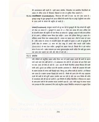 206
क आव यकता नह ं पड़ती है । इसी कार कोल न, नयासीन एवं बायोट न वटा मन को
आहार म उ चत मा ा म मलाकर खलाने से रोग से मुि त मल सकती ह ।
15.4.6 वजा तभ ण (Cannibalism):- मनर स क कमी से ाय: यह रोग उभर जाता है ।
कु कु ट समूह के कु छ कु कु ट को अ य प य क कलगी पँख पर अंगूठे उँगु लय तथा शर र
के अ य अंग के न चने क वृि त हो जाती है ।
उपचार(Treatment) उपयु त कारण को दूर कर देने से कु कु ट क पँख नोचने क वृ त
को रोका जा सकता है । कु कु ट के आहार म 2-3 दन तक नमक क मा ा अ धक देने
से वजा त भ ण क वृि त को कम कया जा सकता है । कु कु ट आहार म य द मा द लया
हो तो उसम 2 तशत नमक मला देना चा हए । अ न और द लया मले हु ए आहार म 4
तशत नमक मला देना लाभ द होता है । नमक का भाव ात: तीन म कट हो जाता
है । य द नमक के उपचार से वजा त भ ण क वृि त म सुधार न आव तो कु कु ट क
ऊपर च च के लगभग 2/3 भाग को तेज चाकू से अथवा च च काटने वाल मशीन
(Debeaker) से काट देना चा हए, कु कु ट का आहार ऐसा हो, िजससे क वे उसे पया त
मा ा म ा त कर । बंध यव था इस कार कु शलतापूवक करनी चा हए क प ी कु छ समय
तक इधर-उधर मण कर सक और भीड़ से बचे रह ।
15.5 सारांश
य द प य को संतु लत आहार सदैव दया जाए तो उनम आहार त व क कमी के कारण
पाये जाने वाले रोग नह ं होते है । ये असं ामक रोग होते ह, जो कारक को हटा दये जाने
पर ाय: वत: ह ठ क हो जाते है । अत: जब भी कसी वटा मन अथवा मनरल क कमी
पायी जाय, तुर त उस वां छत त व क समावेश आव यक है । कसी भी आहारांश क कमी
के ल ण ार भ म प ट नह ं दखाई पड़ते, क तु जब अ धक कमी हो जाती है । तो वकास
क जाता है व ल ण य दखाई देने लगते है । कसी भी अ य रोग क तरह आहारांश
त व क कमी से भी मुग आहार उपयोग कम कर देती हे और उस त व वशेष क शर र
म उपल धता और भी कम हो जाती है । इस ि थ त म वां छत वटा मन व मनरल का आहार
के साथ-साथ पानी म भी समावेश करना उपयोगी रहता है । अत: प ी समूह के सफल पालन
एवं उ पादन के लए आव यक है क उ ह संतु लत आहार नधा रत मापद ड के अनुसार दया
 