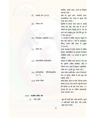 21
गेस पंग, खांसी आना, अ डे का छलका
कमजोर होना ।
(ii) ग बार रोग (I.B.D) - प ी का सु त होना, कं पकं पी आना,
अ यवि थत पंख, बरसा म सूजन और
पतले द त लगना ।
(iii) मेरे स रोग - मु गय म लकवा पाया जाता है, ेआई
अथवा पल आई, तीन माह के उ के
प य म ल ण दखाई देते ह, एक पैर
आगे तथा एकमुड़ा हु आ, पँख गरे हु ए, पैर
व पँख सूजे हु ए ।
(iv) ल फाइड यूको सस (L.L.) - 16 स ताह या अ धक आयु पर युमर या
गाठ पाई जाती है । पैर म लड़खड़ाहट,
क तु लकवा नह ं बरसा म युमर
(Tumors)
(v) ल ची रोग - अ डा उ पादन म कमी, बॉयलर म अ धक
ती ता, माँसपे शय एवं अवयव म हैमरेज
एनी मया आ द, 3-6 स ताह के चूज म
अ धकI
(vi) इं फे सीयस ां काइ टस - स दय म अ धक पाया जाता है, कम उ
क मु गयाँ अ धक भा वत, साँस म
गेि पंग रे स, नाक म युकस, युमो नया,
आँखे नम व सूजी हु ई, आहार कम ।
(vii) इं फे सीयस लै रंगो ेकाइ टस
(I.L.T.)
- समय गदन ल बी होना, नाक से ड चाज,
वेटर पर सूजन, खाँसी के साथ खून भरा
यूकस आना ।
(viii) फाउल पॉ स - को ब चेहरा, वेटल पर दाने, प पल अथवा
के ब (Scab) पाये जाते ह । मुँह क अ दर
क ले मा पर भी दाने पाया जाना, 2-4
स ताह क उ पर अ धक भावशाल ,
अ डा उ पादन कम ।
2.3.3 परजीवी ज नत रोग
(i) गोला कृ म - खून क कमी होना, प ी कमजोर, सु त
व कभी-कभी लंगड़े होना, बीट पतल ,
खूनी द त लगना
 