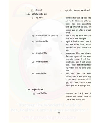 22
(ii) फ ता कृ म - खूनी पे चस, लंगड़ापन, कमजोर आ द
2.3.4 ोटोजोआ ज नत रोग
(i) लू काँ ब - कलंगी का नीला पड़ना, नई फसल (गेहू ँ)
आने पर रोग क संभावना, अ धक ठंड
लगना, वजन घटना, र तवा हनीयाँ
उभर हु ई, सफे द पानी जैसे द त, कम
उ पादन, मृ यु दर अ धक व मृ युपूव
काँपना ।
(ii) ह टोमो नऐ सस रोग ( लैक हेड) - वजन म कमी, बीट का रंग गंधक जैसा
पतल बीट व चीजी पदाथयु त
(iii) टा सो लाजमो सस - मनु य म फै लने का खतरा, वजन म
कमी, क ल बोन का दखना, े ट क
माँसपे शयाँ कम होना, तापमान बढ़ना
आ द ।
(iv) ( पाइरोक टो सस - तापमान बढ़ना, पैर पर सूजन, को ब का
पीला पड़ना, सु त व हरे द त लगना,
लकवा होना तथा खून क कमी होना ।
(v) पायरो लाजमो सस / - कमजोर होना, वजन म कमी, ताप म
बढ़ना, लकवा पेनोसोमो सस क तु
र त पर ण करने पर तुर त पहचान
संभव
(vi) का सी डयो सस - सफे द द त, खूनी द त लगना,
एनी मया, वजन मे कमी, अ धक मृ यु
दर (50- 100 %) ,लड़खड़ाना, धीरे-धीरे
मृ यु होना, अ डा उ पादन म भार
गरावट होना, बीट के साथ खून आना ।
2.3.5 फफूं द ज नत रोग
(i) ए परिजलो सस - खाना-पीना छोड़ देते है, वास म
क ठनाई, भार आवाज, रेट लंग क
आवाज, तथा अंधापन आना ।
 