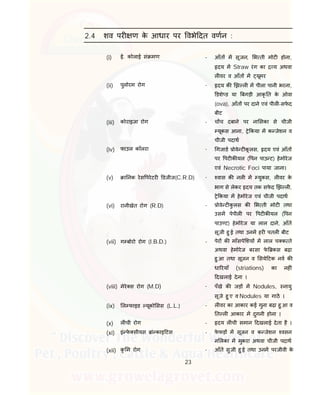 23
2.4 शव पर ण के आधार पर वभे दत वणन :
(i) ई. कोलाई सं मण - आँत म सूजन, भ ती मोट होना,
दय म Straw रंग का य अथवा
ल वर व आँत म यूमर
(ii) पुलोरम रोग - दय क झ ल म पीला पानी भरना,
डशे ड या बगड़ी आकृ त के ओवा
(ova), आँत पर दाने एवं पील -सफे द
बीट
(iii) कोराइजा रोग - च च दबाने पर ना सका से चीजी
यूकस आना, े कया म क जेशन व
चीजी पदाथ
(iv) फाउल कॉलरा - गजाड ोवे ट कू लस, दय एवं आँत
पर पट क यल ( पन पाउ ट) हेमोरेज
एवं Necrotic Foci पाया जाना।
(v) ा नक रेस परेटर डजीज(C.R.D) - वास क नल म युकस, ल वर के
भाग से लेकर दय तक सफे द झ ल ,
े कया म हेमोरेज एवं चीजी पदाथ
(vi) रानीखेत रोग (R.D) - ोवे ट कु लस क भ ती मोट तथा
उसम पेपील पर पट क यल ( पन
पाउ ट) हेमोरेज या लाल दाने, आँत
सूजी हु ई तथा उनम हर पतल बीट ।
(vii) ग बोरो रोग (I.B.D.) - पेर क माँसपे शय म लाल च क ते
अथवा हेमोरेज बरसा फे कस बढ़ा
हु आ तथा सूजन व सये टक नव क
धा रयाँ (striations) का नह ं
दखलाई देना ।
(viii) मेरे स रोग (M.D) - पँखे क जड़ म Nodules, नायु
सूजे हु ए व Nodules या गाठ ।
(ix) ल फाइड यूको सस (L.L.) - ल वर का आकार कई गुना बढ़ा हु आ व
त ल आकार म दुगनी होना ।
(x) ल ची रोग - दय ल ची समान दखलाई देता है ।
(xi) इं फे सीयस ां काइ टस - फे फड़ म सूजन व क जेशन वसन
न लका म मुकरा अथवा चीजी पदाथ
(xii) कृ म रोग - आँत सुजी हु ई तथा उनम परजीवी के
 