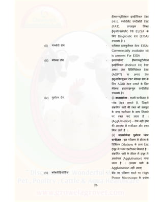 26
ह मए लूट नेशन इनह वशन टे ट
(H.I.), लोरोसट ए ट बॉडी टे ट
(FAT), ए जाइम लं ड
ईमुनोएवसोरवट ऐसे ELISA के
लए Diagnostic Kit (EISA)
उपल ध है ।
(ii) ग बोरो रोग - एनीमल इनाकु लेशन टे ट EISA:
Commercially available kit
is present For EISA
(iii) मेरे स रोग - इनडायरे ट ह मए लूट नेशन
इनह वशन (Indirect HI) टे ट
अगार जेल स पटेशन टे ट
(AGPT) या अगार जेल
इमुनो ड युजन टे ट मेरे स रोग के
लए AGID टे ट लगाने के लए
मेरे स हाइपरइ युन ए ट सीरा
उपल ध है।
(iv) पुलोरम रोग - (i) सालमोनेला - कलड ए ट जन से
लेट टे ट लगाते है, िजसम
सं मत प ी क र त को लाइड
के ऊपर ए ट जन के साथ मलाने
पर र त फट जाता है ।
(Agglutination) - रोग नह ं होने
क अव था म ए ट जन और र त
मल जाते है ।
(ii) सालमोनेला पुलोरम लेन
ए ट जन - इस पर ण म सीरम के
व भ न Dilutions के साथ टे ट
यूब म लेन ए ट जन मलाते है ।
सं मत प ी के सीरम म यूब म
अव ेपन (Agglutination) पाया
जाता है । ( व थ प ी के
Agglutination नह ं आता)
(v) कॉ सी डयो सस - बीट का पर ण करने पर High
Power Microscope के योग
 