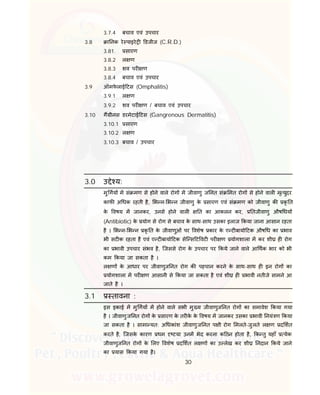 30
3.7.4 बचाव एवं उपचार
3.8 ा नक रे पाइरे डजीज (C.R.D.)
3.81. सारण
3.8.2 ल ण
3.8.3 शव पर ण
3.8.4 बचाव एवं उपचार
3.9 ऑमफे लाई टस (Omphalitis)
3.9.1 ल ण
3.9.2 शव पर ण / बचाव एवं उपचार
3.10 ग ीनस डरमेटाई टस (Gangrenous Dermatitis)
3.10.1 सारण
3.10.2 ल ण
3.10.3 बचाव / उपचार
3.0 उ े य:
मु गय म सं मण से होने वाले रोग म जीवाणु ज नत सं मत रोग से होने वाल मृ युदर
काफ अ धक रहती है, भ न- भ न जीवाणु के सारण एवं सं मण को जीवाणु क कृ त
के वषय म जानकर, उनसे होने वाल त का आकलन कर, तजीवाणु औष धय
(Antibiotic) के योग से रोग से बचाव के साथ-साथ उसका इलाज कया जाना आसान रहता
है । भ न- भ न कृ त के जीवाणुओं पर वशेष कार के ए ट बायो टक औष ध का भाव
भी सट क रहता है एवं ए ट बायो टक सेि स ट वट पर ण योगशाला म कर शी ह रोग
का भावी उपचार संभव है, िजससे रोग के उपचार पर कये जाने वाले आ थक भार को भी
कम कया जा सकता है ।
ल ण के आधार पर जीवाणुज नत रोग क पहचान करने के साथ-साथ ह इन रोग का
योगशाला म पर ण आसानी से कया जा सकता है एवं शी ह भावी नतीजे सामने आ
जाते है ।
3.1 तावना :
इस इकाई म मु गय म होने वाले सभी मु य जीवाणुज नत रोग का समावेश कया गया
है । जीवाणुज नत रोग के सारण के तर के के वषय म जानकर उसका भावी नयं ण कया
जा सकता है । सामा यत: अ धकांश जीवाणुज नत प ी रोग मलते-जुलते ल ण द शत
करते है, िजसके कारण थम टया उनम भेद करना क ठन होता है, क तु यहाँ येक
जीवाणुज नत रोग के लए वशेष द शत ल ण का उ लेख कर शी नदान कये जाने
का यास कया गया है।
 