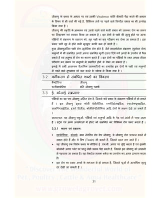 31
जीवाणु के कार के आधार पर एवं उसक Virulence या न बीमार पैदा करने क मता
के वषय म भी चचा क गई है, व भ न तं पर पड़ने वाले वपर त भाव का भी उ लेख
कया गया है ।
जीवाणु क कृ त के आकलन एवं उससे पड़ने वाले भावी भाव को जानकर रोग का समय
पर नय ण एवं उपचार कया जा सकता है । इन रोग से प ी क मृ यु होने पर अ य
प य म सं मण के सारण को, मृत प ी का शव पर ण कर रोका जा सकता है । इस
कार प ी गृह म होने वाल मृ युदर काफ कम हो जाती है ।
कु छ जीवाणुज नत प ी रोग जूनो टक रोग होते ह, जैसे सालमोनेला सं मण (पुलोरम रोग)
मनु य म भी सं मत अ ड अथवा सं मत मुग वारा दये गये अ ड के उपयोग से फै ल
सकते ह एवं मनु य म रोग का कारण बनते ह । इन रोग का प य के र त अथवा सीरम
पर ण कर समय पर मनु य म सा रत होने से रोका जा सकता है ।
इकाई म सभी आव यक वै ा नक जानका रय का समावेश इन रोग के प ी एवं मनु य
म पड़ने वाले दु भाव को कम करने के उ े य से कया गया है ।
3.2 वग करण से संबं धत श द का ववरण
बै ट रया : जीवाणु
ए ट बायो टक : त जीवाणु पदाथ
3.3 ई. कोलाई स मण:
प य का यह एक जीवाणु ज नत रोग है, िजससे कई कार के सं मण प य म हो सकते
ह । इस जीवाणु वारा कोल बेसीले सस, एगपेर टोनाइ टस, एयरसे यूलाइ टस,
साल पंगजाई टस, हजारे डजीज, कोल से ट सी मया आ द रोग के ल ण देखे जा सकते ह
।
सामा यत: यह जीवाणु पशुओं, प य एवं मनु य आ द के पेट एवं आंत म पाया जाता
है । ेस एवं अ य अव थाओं म हो ट को सं मत कर व भ न रोग कट करता है ।
3.3.1 कारण एवं सारण:
 इ चेरे शया . कोलाई, ाम नेगे टव रोड शेप जीवाणु, ये जीवाणु रोग उ प न करने म
स म होते ह और ये वष (Toxin) भी बनाते ह, िजससे द त लग जाते ह ।
 यह जीवाणु एक वशेष कार के मी डया ई .एम.बी. अगार पर वृ करता है एवं इसक
कोलोनी अगार लेट पर धातु जैसी चमक पैदा करती है, िजससे इस जीवाणु को आसानी
से पहचाना जा सकता है। यह ले टोज नामक शकरा का उपयोग कर अ ल उ प न करता
है।
 इस रोग का सार अ ड के मा यम से हो सकता है, िजससे चूज म अ य धक मृ यु
दर देखी जा सकती है ।
 