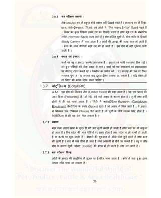 36
3.6.3 शव पर ण ल ण :
ती (Acute) प म बहु धा कोई ल ण नह ं दखाई पड़ते ह । सामा य प म लवर,
दय, ोवे यूलस, गजाड एवं आंत म ‘' पन पाइ ट हैमरेज’' दखाई पड़ते ह
। लवर का कु छ ह सा ह के रंग का दखाई पड़ता है तथा भूरे रंग के ने ो टक
पॉट (Necrotic Spot) नजर आते ह । रोग सत मुग म, योक शर र के ह स
(Body Cavity) म पाया जाता है । आंत क अ दर क सतह लाल हो जाती है
। े ट क मांस पे शयाँ गहरे रंग क हो जाती है । इस रोग म बड़ी दुग ध पायी
जाती है ।
3.6.4 बचाव एवं उपचार :
फाम पर बहु त अ छा ब ध आव यक है । आहार एवं पानी यव था ठ क रख ।
मरे हु ए प य को ठ क कार से गाड़े । फाम को एवं उपकरण को समय-समय
पर क टाणु र हत करते रह । वै सीन का योग कर । 12 स ताह क उ पर ट का
लगाकर पुन: 4 - 5 स ताह बाद दूसरा ट का लगाया जा सकता है । य द संभव हो
तो लटर भी बदल दया जाना चा हए ।
3.7 बोटू ल म (Botulism):
3.7.1 इस रोग को ल बर नैक (Limber Neck) भी कहा जाता है । यह एक कार क
जहर या (Poisoning) है, जो गंदे, सड़े गले आहार के कारण होता है । मुग तथा टक
दोन म ह यह पाया जाता है । म ी म लो डयम.बोटूलाइनम (Clostridum
Botulinum) बै ट रया के पोर (Spore) रहते है जो आहार म मल जाते है । ये आहार
म मलकर एक टॉि सन (Toxin) पैदा करते ह जो मुग के लये घातक स होता है ।
के नेबे ल म से भी यह रोग फै ल सकता है ।
3.7.2 ल ण:
सड़ा गला आहार खाने के कु छ ह घंटे बाद मुग लंगड़ी हो जाती ह तथा पंख पर भी लकु आ
हो जाता है । फर गदन क मांस पे शय पर असर होता है तथा गदन या तो ल बी हो जाती
है या क धे पर झुक जाती है । बीमार क शु आत म आँखे धँसी हु ई रहती ह तथा ब द
सी रहती ह । बाद म पंख ढ ले हो जाते ह तथा आसानी से खचे जा सकते ह । बहु धा ती
रोग के कारण मुग “कोमा” (Coma) क टेज म हो जाती है तथा मर जाती है ।
3.7.3 शव पर ण च ह:
आँत के अ दर क लाइ नंग म सूजन या हेमोरेज पाया जाता है । ॉप म सड़ा हु आ दाना
अथवा माँस पाया जा सकता है ।
 