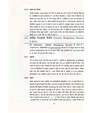 37
3.7.4 बचाव एवं उपचार:
अ छ यव था, अ छा आहार एवं पानी का ब ध इस रोग से बचाव म सहायक स हु ए
ह । मि खय से बचाव आव यक है । एक प ट मोलासेज, 5 गैलन पानी म मलाकर यह
म ण चार घ टे देकर हटा ल, फर व छ पानी द । मु गय को शांत, ठंडे वातावरण म
रख । आहार पानी बदल द । बीमार मु गय को अलग कर द । कै टरआयल, मैगस फ भी
लै से टव (जुलाब) के प म योग म लाये जा सकते ह । कु कु ट पालक, जो इस रोग से
सत प य का उपचार या देखभाल कर रहे ह , उ ह सावधानी बरतनी चा हये तथा सदैव
अपने हाथ धोते रहना चा हये । एक पौ ड मैगस फ त 75 प य के अनुपात से गीले दान
म मलाकर दया जाना चा हये । पानी मे देने के लए एक पौ ड मैगस फ 100 प य के
हसाब से द । मृत प ी को ग ढे म दाब द ।
3.8 ा नक रे पाइरे डजीज (Chronic Respiratory Disease
C.R.D.) :
इसे “माइको ला मा . इ फै शन” (Mycoplasma. Infection) भी कहते ह ।
“माइको ला मा. गैल सै ट कम (M.gallisepticum) सी.आर.डी. का मुख कारण था पर तु
आजकल “माइ ो ला मा” क एक और क म िजसे “माई. साइनोवी” (M. synoviae) कहते
ह, के कारण भी यह रोग फै ल सकता है ।
3.8.1 सारण:
रोग के कारक व थ प ी क नाक म रहते है । मु गय म माइ ो ला मा का इ फै शन
उस समय तक नह ं उभरता, जब तक कोई ेस (Stress) मु गय म नह ं हो जाता । नये
थान पर मुग ले जाना, वै सीन का असर इस रोग को उ सा हत करने म सहायक होते ह
। यह रोग बै ट रया के यूकस म ेन म गुणन के कारण बढ़ता है, इसम े कया, ना सक
देश एयर सैक भा वत होते ह । अ य बीमार जैसे ई. कोलाई (E.Coli) इ फै शन,
ो काइ टस (I.B) रानीखेत आ द के कारण भी यह रोग उ प धारण कर लेता है ।
3.8.2 ल ण:
इसके आर भ के ल ण रानीखेत एवं इ फे शीयस ोकाइ टस (I.B) से काफ मलते ह ।
आर भ म कु छ ह मुग रोगी होगी । इस रोग म वास क क ठनाई, नाक से ड चाज तथा
वायु क नल े कया म रेट लंग (Rattling) क आवाज पायी जाती है । आहार उपभोग कम
हो जाता है, मुग कमजोर एवं सूखी से हो जाती है । े ट (Breast) पतल हो जाती है ।
अंडा उ पादन कम हो जाता है । इस रोग म अ धक प ी सत नह ं होते है तथा फै लाव
धीरे-धीरे होता हे । यह रोग कई स ताह तक रहता है । इरा रोग का सारण रोगी मुग वारा
अ डे से चूज म भी हो जाता है । 11 - 18 दन म रोग के ल ण दखाई पड़ते लगते ह
। ायलस तथा 4-8 स ताह क उ के प य म शी असर होता है । आहार उपयोग कम
 