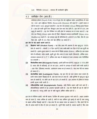 44
(vii) व रयॉन (Virion) - वायरस क कायकार यू नट
4.3 रानीखेत रोग (आर.डी.) :
सव थम डोयल (Doyel) ने सन ् 1926 म इस रोग को यूकै सल देश (आ े लया) म पाया
था । अत: इसे यूकै सल डजीज (Newcastle Disease) भी कहते ह । इसम वास न
लेने के कारण 100% मृ यु हो सकती है । यह रोग एक वायरस (Virus) वषाणु वारा फै लता
है । अंडा देने वाल मुग ाय: ब कु ल अंडा देना ब द कर देती ह । इस रोग म 50% तक
मृ यु हो सकती है । यह रोग च कन एवं टक दोन म सामा य प से पाया जाता है । यह
रोग एक वषाणु (Virus) वारा होता है िजसे “मीइ सो वायरस म ट फोम ' (Myxo virus
Multiforme) कहते ह । यह वायरस बड़ा ह तरोधक है- अ छे म 255 दन, शैल म 288
दन तक, मुग म 255 दन तक यह जी वत रह सकता है ।
इस रोग के चार ा प बताये जाते है:-
(1) व ले ट फाम (Virulent Form) :- यह ती असर क अव था है तथा मृ यु दर 100%
तक हो सकती है । बीमार 3-4 दन रहती है तथा कभी-कभी एक दन म ह सब मुग मर
सकती है । इसके मु य ल ण है- वास लेने म वशेष आवाज (Rales), अ धक देर तक वास
लेने म क ठनाई, गदन ल बी, खुल हु ई च च, नाक से तरल पदाथ ( ड चाज), अ धक द त,
तापमान सामा य से 2-30
F अ धक तथा बाद म सामा य से कम तापमान तथा पेर ल सस
एवं कं पकं पी ।
(2) मसोज नक कार (Mesogenic Form):- इसम हा न कम होती है, मृ यु दर 5-15% होती
है, वास लेने म क ठनाई, हरे रंग का द त, अ ड के उ पादन म भार कमी पायी जाती है
। अंडा 'शैल' ( छलका) कमजोर, असाधारण श ल का हो सकता है । पंख तथा पैर का लकवा
हो सकता है ।
(3) ले टोजे नक कार (Lantogenic Form):- यह इस रोग का कम भाव वाला व प है।
ह के वास ल ण दखाई देते ह- अंडा देना कम हो जाता है । बड़ी मु गय म मृ यु दर बहु त
कम हो सकती है, पर छोट उ म यह 50% हो सकती है । इस अव था म े कया म के वल
ह क सूजन पायी जाती है ।
(4) ए स टोमे टक फाम (Asymptomatic Form):- कोई वशेष ल ण नह ं पाये जाते ह ।
सीरोलॉिजकल योग से यह अव था पहचानी जाती है । यह रोग कसी भी उ के प ी म
हो सकता है, पर तु छोट उ के प ी बहु धा अ धक सत होते ह ।
इस रोग म गैि पंग खांसी, गले क खराश, रैट लंग क आवाज मु यत: पाये जाते ह । आहार उपभोग
कम हो जाता है, यास अ धक हो जाती है, गम के पास अ धक चूजे इक े हो जाते ह तथा नायु
के ल ण अ धक दखाई पड़ते ह । पंख तथा पैर का लकवा पाया जा सकता है । सर दोन पैर के
बीच म अथवा कं ध के बीच म पाया जा सकता है । मुग पीछे चलती है, च कर खाती है, सर तथा
 