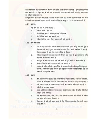 45
गदन को घुमाती है । बड़ी मु गय म गैि पंग तथा खांसी आना सामा य ल ण ह । मुग आहार उपयोग
ब द कर देती है । वकृ त प के अंडे पाये जा सकते ह । इस रोग क प क जांच हेतु योगशाला
का पर ण आव यक है ।
कु कु ट पालन म इस रोग को आर.डी. के नाम से जाना जाता है । यह एक अ य त घातक ती ग त
से फै लने वाला सं ामक छू तदार रोग है । इससे प य म मृ यु दर 100% तक हो सकती है ।
4.3.1 कारण:-
यह रोग चार प म पाया जाता है :-
1. व लट फाम - उ प
2. मसोजे नक फाम - अपे ाकृ त कम हा नकारक
3. ले टोजे नक फाम- कम भावी प
4. ए स टोमे टक प - वशेष ल ण नह ं पाये जाते है ।
4.3.2 रोग का सार
1. रोग के वाइरस सं मत प ी के सभी कार के ाव (बीट, आँसू, नाक एवं मुँह से
नकलने वाले ाव) वारा खाने पीने के बतन, लटर आ द सं मत हो जाते ह,
िजनके मा यम से यह रोग व थ प य म फै लता है।
2. ऐरोसोल या हवा के मा यम से रोग के वषाणु एक थान से दूसरे थान पर पहु ँच
कर प ी को सं मत करते ह ।
3. आगंतुक के मा यम से यह रोग एक फाम से दूसरे फाम पर शी फै लता है ।
4. जंगल प य म भी इस वाइरस को देखा गया है ।
5. इस रोग से सत प य / मृत प य के स पक म आने वाले मनु य जैसे कु कु ट
पालक / च क सक आ द सभी म इस वाइरस के कारण कं ज ट वाइ टस देखी जा
सकती है । (जूनो टक भाव)
4.3.3 ल ण
1. रोग अचानक कट होता है एवं इससे भा वत प ी म खाँसी, वसन म तकल फ,
गेि पंग के अ त र त वसन म वशेष कार क आवाज (रेट लंग) कट होते ह ।
2. प ी वारा आहार का उपभोग कम व पानी का उपभोग अ धक हो जाता है ।
3. प य को हरे द त लगना ।
4. इसके अ त र त लो नक पा म आना, कं पकं पी आना गदन क माँस पे शय म
अकड़न (टाट को लस)
5. प ी को च कर आना, पाँव , कं ध , पंख अथवा गदन क माँस पे शय म लकवा
मार जाना आ द ल ण दखते ह ।
6. वकृ त प के अंडे पाये जाना, अ ड के शैल ( छलका) कमजोर होना आ द ल ण
कट होते ह ।
 