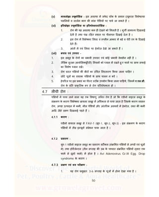 50
(v) मायलोइड यूको सस - इस अव था म सफे द चॉक के समान यूमरस वशेषतया
पस लय व टनम भाग क मांस पे शय पर पाये जा सकते ह ।
(vi) इ र ोइड यूको सस या इ रथो ला टो सस -
1. रोग क यह अव था कम ह देखने को मलती है । मुग सामा य दखलाई
देती है तथा पंख र हत थान पर पीलापन दखाई देता है ।
2. इस रोग म वशेषकर लवर व ल न आकार म बड़े व चेर रंग के दखाई
देते ह।
3. आंत म एवं लवर पर हेमरेज देखे जा सकते ह ।
(vii) बचाव एवं उपचार -
1. इस समूह के रोग का भावी उपचार एवं कोई भावी वे सीन नह ं है ।
2. जै वक सुर ा (बायो स यू रट ) नयम को यान म रखते हु ए फाम पर साफ सफाई
का वशेष यान रख।
3. रोग त प य क बीट का उ चत न तारण कया जाना चा हए ।
4. छोटे चूज का वय क प य के साथ पालन न कर ।
5. हेच रज पर इस कार का पेरे ट टॉक उपयोग कया जाना चा हये, िजनम ए.एल.सी.
रोग के त ाकृ तक प से रोग तरोधकता हो ।
4.7 ल ची रोग :
प य म पाया जाने वाला यह एक वषाणु ज नत रोग है जो क एडीनो वाइरस समूह के
सं मण के कारण वशेषकर ायलर समूह म अ धकता से पाया जाता है िजसके कारण वसन
रोग, अ डा उ पादन म कमी, मील पे शय और आंत रक अवयव म हेमरेज, र त क कमी
आ द जैसे र ण दखलाई पड़ते ह ।
4.7.1 कारण :
एडीनो वायरस समूह से FAV-1 ( ूप-1, ूप-2, ूप-3) - इस सं मण के कारण
प य म ती इ यून सं ेशन पाया जाता है ।
4.7.2 सारण :
ुप-1 एडीनो वाइरस समूह का सारण वट कल (सं मत प य से अ ड एवं चूज
मे) तथा होर जे टल (तीन स ताह क उ के प चात सं मत प य वारा एक
फाम से दूसरे फाम) म होता है । Avi Adenovirus Gr.III Egg. Drop
syndrome के कारण ।
4.7.3 ल ण एवं शव पर ण -
1. यह रोग मुखत: 3-6 स ताह के चूज म होना देखा गया है ।
 