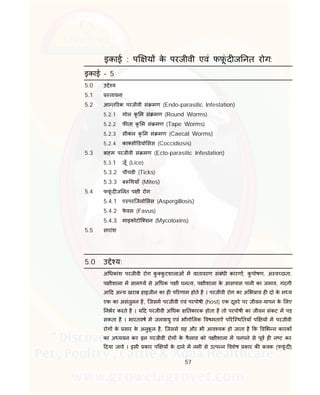 57
इकाई : प य के परजीवी एवं फफूं द ज नत रोग:
इकाई – 5
5.0 उ े य
5.1 तावना
5.2 आ त रक परजीवी सं मण (Endo-parasitic Infestation)
5.2.1 गोल कृ म सं मण (Round Worms)
5.2.2 फ ता कृ म सं मण (Tape Worms)
5.2.3 सीकल कृ म सं मण (Caecal Worms)
5.2.4 का सी डयो सस (Coccidiosis)
5.3 बा म परजीवी सं मण (Ecto-parasitic Infestation)
5.3.1 जूँ (Lice)
5.3.2 चीचडी (Ticks)
5.3.3 ब थयाँ (Mites)
5.4 फफूं द ज नत प ी रोग
5.4.1 ए परिजलो सस (Aspergillosis)
5.4.2 फे वस (Favus)
5.4.3 माइकोटोि सन (Mycotoxins)
5.5 सारांश
5.0 उ े य:
अ धकांश परजीवी रोग कु कु टशालाओं म वातावरण संबंधी कारण , कु पोषण, अ व छता,
प ीशाला म साम य से अ धक प ी घन व, प ीशाला के आसपास पानी का जमाव, गंदगी
आ द अ य खराब हाइजीन का ह प रणाम होते है । परजीवी रोग का अ भ ाय ह दो के म य
एक का असंतुलन है, िजसम परजीवी एवं परपोषी (host) एक दूसरे पर जीवन-यापन के लए
नभर करते है । य द परजीवी अ धक तकारक होता है तो परपोषी का जीवन संकट म पड़
सकता है । भारतवष म जलवायु एवं भौगो लक वषमताऐं प रि थ तयाँ प य म परजीवी
रोग के सार के अनुकू ल है, िजससे यह और भी आव यक हो जाता है क व भ न कारक
का अ ययन कर इन परजीवी रोग के फै लाव को प ीशाला म पनपने से पूव ह न ट कर
दया जावे । इसी कार प य के दाने म नमी से उ प न वशेष कार क कवक (फफूं द )
 