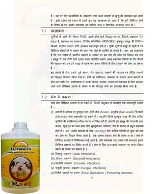 6
है । उन पर रोग परजी वय के आ मण तथा अ य कारण से मृ यु क संभावना बढ़ जाती
है । इसी उ े य को यान म रखते हु ए यह आव यक हो जाता है, क हम व भ न रोग
के वषय म एवं उनक रोकथाम का पया त ान व ववे चत अ ययन ात हो ।
1.1 तावना :
मु गय म, रोग क वषम ि थ त, उसके होने वाले व तृत कारण, िजनमे सं ामक रोग
मुख है, सं मण का सारण, व वध भौगो लक प रि थ तयाँ, कु कु ट समूह क व भ न
क म, द शत ल ण आ द अ य त मह वपूण होते ह । चूँ क मु गयाँ समूह म रहती ह एवं
व भ न बीमा रय के ल ण भी ाय: एक जैसे ह द शत हो सकते ह । अत: यह आव यक
है क रोग वशेष म द शत ल ण के आधार पर हम रोग क जाँच एवं नदान कर सक
। समूह म एक रोगी प ी वारा थम द शत ल ण अ य व य प य म रोग फै लने
क पहचान कर एवं उसे समूह से पृथक कर अ य प य म रोग सारण को रोका जा सकता
है ।
इस इकाई म रोग, उससे जुडे कारण, रोग सारण, ल ण क पहचान एवं भे दत ल ण
का व तृत ववेचन कया गया है। रोग का वग करण, सं मण के अलावा अ य कारण से
होने वाले प ी रोग, योगशाला म उनके नदान, उपचार, बचाव एवं रोकथाम के लए अपनाए
जाने वाले व भ न उपाय के वषय म भी व तृत चचा का समावेश कया गया है।
1.2 रोग के कारण :
प ी रोग व भ न कारण से हो सकते ह, िजसम मुखता से सं मण एक मह वपूण कारण
है ।
(i) ल ण के आधार पर कु कु ट रोग, अ त ती (Acute), अनुती (Sub acute) चरकार
(Chronic) तथा ल णह न हो सकते ह । य य प कसी कु कु ट समूह क रोग सत
मु गय क यि तगत पर ा करना च लत नह ं है, तथा प उस समूह क वंशावल ात
करना, मृ यु दर का ान होना और मृ युपरा त पर ण, रोग के नदान म बहु त सहायक
होते ह । अत: अनेक मामल म ती (acutely) रोग सत प य म कु छ को मार
कर रोग का नदान कया जाता है, चाहे उसका उपचार भले ह संभव न हो । रोग के
व श ट कारण म व भ नता पाई जाती है, और रोकथाम तथा उपचार क सफलता इनके
व श ट ल ण पर नभर करती ह । रोग के लए उ तरदायी सं मण का वणन न न
कार से कया जा सकता है ।
(ii) वषाणु सं मण (Virus Infections)
(iii) जीवाणु सं मण (Bacterial Infections)
(iv) परजीवी सं मण (Parasitic Infections)
(v) फं फू द (कवक) सं मण (Fungus Infections)
(vi) वषैले पदाथ का योग (Toxic Substance / Poisoning toxemia)
 