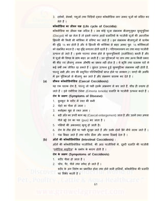 61
3. दशक , सेवक , पशुओं तथा च ड़य वारा कॉ सी डया लाए जाकर चूज को सत कर
लेते ह ।
कॉ सी डया का जीवन च (Life cycle of Coccidia):
कॉ सी डया का जीवन च ज टल है । जब कोई चूजा सं ामक बीजाणुयु त यु मुपु टका
(Oocyst) को खा लेता है तो इसम या त आठ जा तय के परजीवी चूज क आ त रक
झ ल क कसी भी को शका म व ट कर जाते ह । इन सं ामक बीजाणुओं म येक
क वृ 16 बार होती है और ये झ ल क को शका से बाहर आकर पुन: 16 को शकाओं
को सं मत करता है । यह वृ लगातार होती रहती है । प रणाम व प नर तथा मादा परजीवी
उ प न हो जाते ह । इनके पर पर संगम होने से यु मपु टकाय (ऊओ स ट) बनती ह और
ये चूज क व ठा के साथ बाहर आ जाती ह । उन पु टकाओं पर ताप तथा अ य कसी कार
क क ट एवं जीवाणु नाशक औष ध का भाव नह ं होता है । ये भू म तथा जनक घर मे
कई वष तक जी वत रह सकते ह । तुर त उ प न हु ई यु मपु टका सं ामक नह ं होती है,
पर तु नमी और ताप क समु चत प रि थ तयाँ ा त होने पर लगभग 21 घ ट क अव ध
म इन पु टकाओं से बीजाणु बन जाते ह और सं मण ार भ कर देते है ।
(a) सीकल कॉ सी डयो सस (Caecal Coccidiosis):
यह एक घातक रोग है, पर तु जो प ी इसके आ मण से बच जाते ह, शी ह व थ हो
जाते ह । इसे एमी रया टेनेला (Eimeria tenella) जा त के परजीवी उ प न करते ह ।
रोग के ल ण (Symptoms of Disease):
1. कु कु ट के शर र म र त क कमी
2. चेहरे का पीला हो जाना ।
3. लोइका गुहा से र त आना ।
4. बड़ी आँत का ऊपर भाग बढ़ (Caecal enlargement) जाता है और उसम र त अथवा
पीले भूरे रंग का पस (pus) भर जाता है ।
5. प य क अक मात् मृ यु हो जाती है।
6. रोग के ती होने पर प ी मुरझा जाते ह और उनके दोन डैने नीचे लटक जाते ह ।
7. पंख बखर जाते ह तथा शर र ढ ला और लटका दखाई देता है ।
(b) आँत क कॉ सी डयो सस (Intestinal Coccidiosis) :
आँत क कॉ सी डयो सस परजी वय , क आठ परजी वय म, दूसर जा त क परजीवी
“एमी रया माइ टस” के कोप के कारण होती है ।
रोग के ल ण (Sympotoms of Coccidiosis):
1. शर र पीला हो जाता है ।
2. च च, पैर, पीले तथा सफे द हो जाते ह ।
शर र के अंग वशेष का भा वत होना तथा होने वाल हा नयाँ, कॉ सी डया क जा त
पर नभर करती है ।
 