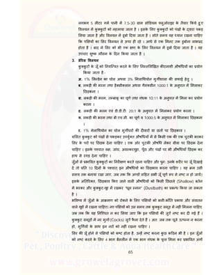 65
लगभग 5 ल टर गम पानी म 7.5-30 ाम सो डयम लुओराइड के तैयार कये हु ए
वलयन म कु कु ट को नहलाया जाता है । इसके लए कु कु ट को पंख के वारा पकड़
लया जाता है और वलयन म डूबो दया जाता है । सोते समय यह यान रखना चा हए
क प य का सर वलयन से ऊपर ह रहे । आधे से एक मनट तक डुबोना लाभ द
होता है । बाद मे सर को भी एक ण के लए वलयन म डूबो दया जाता है । यह
उपचार शु क मौसम के दन कया जाता है ।
3. डे रस वलयन
कु कु ट के जूँ को नयि त करने के लए न न ल खत क टनाशी औष धय का योग
कया जाता है:-
अ. 1% ल डेन का घोल अथवा 3% मला थयोन मुग शाला क सफाई हेतु ।
ब. लकड़ी क भ म तथा है सी लान अथवा गैम सीन 1000:1 के अनुपात म मलाकर
छड़कना ।
स. लकड़ी क भ म, त बाकू का चूण तथा गंधक 10:11 के अनुपात म मला कर योग
करना ।
द. लकड़ी क भ म एवं डी.डी.ट . 20:1 के अनुपात म मलाकर योग करना ।
य. लकड़ी क भ म तथा बी.एच.सी. का चूण व 1000:5 के अनुपात म मलाकर छड़कना
।
र. 1% मेला थयोन का घोल मुग घर क द वार या छत पर छड़काव ।
सत कु कु ट को पंख से पकड़कर उपयु त औष धय म से कसी एक क एक चुटक भरकर
सर के पर पर छड़क देना चा हए । एक ओर चुटक औष ध लेकर ीवा पर छड़क देना
चा हए । इसके प चात व , जांघ, अव करगुहा, पूँछ और पंख पर भी औष धयाँ छड़क कर
हाथ से रगड़ देना चा हए ।
जुँओं से भा वत कु कु ट का नर ण करते रहना चा हए और पुन: उनके शर र पर जूँ दखाई
द तो त 10 दन के प चात् इन औष धय का छड़काव करना चा हए । यह म उसी
समय तक बनाया रखा जाए, जब तक क अ ड स हत सभी जूँ पूण प से न ट न हो जाय।
इसके अ त र त, छड़काव कए जाने वाल औष धय को कसी छछले (Shallow) बतन
म भरकर और कु कु ट-गृह म रखकर “धूल नान” (Dustbath) का ब ध कया जा सकता
है ।
भ व य म जुँओं के आ मण को रोकने के लए प य को भल -भाँ त काश और संवातन
वाले गृह म रखना चा हए। नए प य को उस समय तक कु कु ट समूह म नह ं मलना चा हए,
जब तक क यह नि चत न कर लया जाए क इन प य क जुऐं न ट कर द गई ह ।
कु कु ट समूह म नर मुगा(Cocks) जुऐं फै ला देते ह । अत: जब तक चूजे उ प न न करना
हो, मु गय के साथ इन नर को नह ं रखना चा हए ।
सर क जूँ होने से प य को क ट होता है, उ ह न ट करना कु छ क ठन भी है । इन जुँओं
को न ट करने के लए 4 भाग बैसल न म एक भाग गंधक के फू ल मला कर भा वत अंग
 