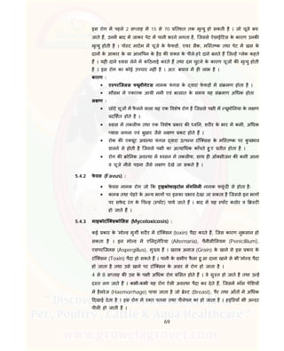 69
इस रोग म पहले 2 स ताह म 15 से 70 तशत तक मृ यु हो सकती है । जो चूजे बच
जाते ह, उनम बाद म जाकर पेट म पानी भरने लगता है, िजससे ऐसाई टस के कारण उनक
मृ यु होती है । पो ट माटम म चूजे के फे फड , एयर सैक, मि त क तथा पेट म खस के
दान के आकार के या आल पन के हैड क श ल के पीले-हरे दाने बनते ह िज ह लेक कहते
ह । यह दाने वास लेने म क ठनाई करते ह तथा दम घुटने के कारण चूज क मृ यु होती
है । इस रोग का कोई उपचार नह ं है । अत: बचाव म ह लाभ है ।
कारण :
 ए परिजलस यूमीगेटस नामक फं गस के वारा फे फड़ म सं मण होता है ।
 मौसम म एकाएक आयी नमी एवं बरसात के समय यह सं मण अ धक होता
ल ण :
 छोटे चूज म फै लने वाला यह एक वशेष रोग है िजससे प ी म यूमो नया के ल ण
द शत होते है ।
 वास म तकल फ तथा एक वशेष कार क व न, शर र के भार म कमी, अ धक
यास लगना एवं बुखार जैसे ल ण कट होते ह ।
 रोक क ए यूट अव था फं गस वारा उ प न टॉि सस के मि त क पर कु भाव
डालने से होती है िजससे प ी का अ या धक काँपते हु ए तीत होता है ।
 रोग क ो नक अव था म वसन म तकल फ, साथ ह ऑ सीजन क कमी आना
व चूजे नीले पड़ना जैसे ल ण देखे जा सकते है ।
5.4.2 फे वस (Favus) :
 फे वस नामक रोग जो क ाइकोफाइटोन मॅग ननी नामक फफूं द से होता है-
 का ब तथा चेहरे के अ य भाग पर इसका भाव देखा जा सकता है िजससे इन भाग
पर सफे द रंग के च ह ( पॉट) पाये जाते ह । बाद म यह पॉट कठोर व ट
हो जाते ह ।
5.4.3 माइकोटॉि सको सस (Mycotoxicosis) :
कई कार के 'मो ड मुग शर र म टॉि सन (toxin) पैदा करते ह, िजस कारण नुकसान हो
सकता है । इन मो ड म ए ल ने रया (Alternaria), पैनीसी लयम (Penicillium),
एसपरिजलस (Aspergillus), मु य ह । खराब अनाज (Grain) के खाने से इस कार के
टॉि सन (Toxin) पैदा हो सकते ह । पानी के समीप फै ला हु आ दाना खाने से भी 'मो ड पैदा
हो जाता है तथा उसे खाने पर टॉि सन के असर से रोग हो जाता है ।
4 से 8 स ताह क उस के प ी अ धक रोग सत होते ह । वे सु त हो जाते है तथा उ ह
द त लग जाते ह । कभी-कभी यह रोग ऐसी अव था पैदा कर देते ह, िजसम माँस पे शय
म हैमरेज (Haemorrhage) पाया जाता है जो े ट (Breast), पैर तथा आँत म अ धक
दखाई देता है । इस रोग म र त पतला तथा पीलेपन का हो जाता है । ह डयाँ भी अ दर
पील हो जाती है ।
 
