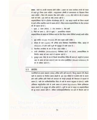 70
बचाव : फाम पर अ छ यव था होनी चा हए । आहार का चयन उपरो त त य को यान
म रखते हु ए कया जाना चा हये । फफूं दनाशक औष ध से समय-समय पर छड़काव कया
जाना चा हये । लटर क यव था ठ क होनी चा हए । 0.5% नीले थोथे के घोर से सम त
फाम को धोय । इन रोग का कोई उपचार नह ं है ।
माइकोटोि सस पेड़ के वतीय मेटाबोलाइट होते ह । यह खा य पदाथ को न न कारक
के रहते अ धक सं मत करने म स म होते है । न न कारक माइकोटोि सन के ती उ पादन
को भी बढ़ावा देते है ।
1. सूखा, 2. ठंडक ( ो ट), 3. तेज तापमान 4. ती नमी
5. म ी का कार 6. देर से गुड़ाई 7. अ यवि थत भंडारण
माइकोटोि सन के भाव को नि य करने के लए न न पोषण व धयाँ अपनाई जानी चा हए
।
1. ू ड ोट न (Crude Protein) क मा ा बढ़ाई जानी चा हए ।
2. भोजन म वसा (Lipids) क अ धक मा ा वशेषकर लनो ल नक ऐ सड, खा य म
Aflaxoins से होने वाल चूज क मृ युदर म कमी लाता है ।
3. वटा मन स ल मट के प म दया जाना चा हए ।
4. ए ट ऑ सीडे ट (Antioxidants) वशेषकर BHT एवं BHA, अ लाटॉि सन के
वपर त भाव को कम करने म सहायक रहते है ।
5. कु कु ट दाना, पेलेट के प म िजसम ोपायो नक ऐ सड क मा ा हो, फफूं द से उ प न
जहर के भाव को कम करता है तथा एक मो ड इन ह वटर (Mould Inhibitors) के
प म स य रहता है ।
5.5 सारांश:
परजी वय का ह का सं मण (Mild) अ धक त नह ं करता है, क तु सं मण क ती ता
प ी के वा य पर वपर त भाव छोड़ती है, इस तरह प य म परजीवी रोग के कारण
होने वाल आ थक हा न कसी भी सफलता को पो इ ड क वफलता म बदलने म
स म है । प ी रोग काि स डयो सस लटर म नमी के कारण मुखता से होता है, जब क
अ धकांश फफूं द ज नत रोग म उनके भाव से उ प न Mycotoxins वशेष हा नकारक
भाव डालते है एवं मृ युदर भी अ धक होती है । मुग के दाने से फफूं द या माइकोटाि सन
को दूर करना आसान नह ं है । ले कन ए ट माइकोटोि सऐ ट का दाने म मलाये जाने से
 