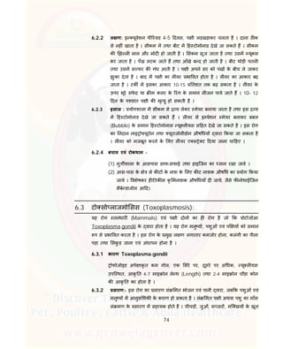 74
6.2.2 ल ण: इ यूवेशन पी रयड 4-5 दवस, प ी लड़खड़ाकर चलता है । दाना ठ क
से नह ं खाता है । सीकम म तथा बीट म ह टोमोनाड देखे जा सकते ह । सीकम
क झ ल लाल और मोट हो जाती है । सकम सूज जाता है तथा उसम यूकस
भर जाता है । पँख लटक जाते ह तथा आँखे ब द हो जाती है । बीट थोड़ी पतल
तथा उसम स फर क गंध आती है । प ी अपने सर को पंख के बीच ले जाकर
झुका देता है । बाद म प ी का ल वर भा वत होता है । ल वर का आकार बढ़
जाता है । टक म इसका आकार 10-15 तशत तक बढ़ सकता है । ल वर के
ऊपर भूरे सफे द या म कलर के रंग के समान ल जन पाये जाते ह । 10- 12
दन के प चात प ी क मृ यु हो सकती है ।
6.2.3 इलाज : योगशाला म सीकम से य लेकर मेयर बनाया जाता है तथा इस य
म ह टोमोनाड देखे जा सकते ह । ल वर से इ ेशन मेयर बनाकर बबल
(Bubble) के समान ह टोमोनास यू ल यस स हत देखे जा सकते है । इस रोग
का नदान नाइ ो यूरोन तथा यूराजोल डोन औष धय वारा कया जा सकता है
। ल वर को मजबूत करने के लए ल वर ए स े ट दया जाना चा हए ।
6.2.4 बचाव एवं रोकथाम -
(1) मुग शाला के आसपास साफ-सफाई तथा हाइिजन का यान रखा जावे ।
(2) आस-पास के े से क ट के नाश के लए क ट नाशक औष ध का योग कया
जाये । वशेषकर ह टेरेक स कृ मनाशक औष धयाँ द जाये, जैसे फ नोथाईिजन
मैबे डाजोल आ द।
6.3 टो सो लाजमो सस (Toxoplasmosis):
यह रोग तनधार (Mammals) एवं प ी दोन का ह रोग है जो क ोटोजोआ
Toxoplasma.gondii के वारा होता है । यह रोग मनु य , पशुओं एवं प य को समान
प से भा वत करता है । इस रोग के मुख ल ण लगातार कमजोर होना, कलंगी का पीला
पड़ा तथा सकु ड़ जाना एवं अंधापन होना है ।
6.3.1 कारण Toxoplasma.gondii
ोफोजोइड अपे ाकृ त कम गोल, एक सरे पर, दूसरे पर अ धक, यू ल यस
उपि थत, आकृ त 4-7 माइ ोन ले थ (Length) तथा 2-4 माइ ोन चौड़ा कोन
क आकृ त का होता है ।
6.3.2 सारण:- इस रोग का सारण सं मत भोजन एवं पानी वारा, जब क पशुओं एवं
मनु य म आनुवां शक के कारण हो सकता है । सं मत प ी अथवा पशु का माँस
सं मण के सारण म सहायक होते है । चीचड़ , जुओं, म छर , मि खय के खून
 