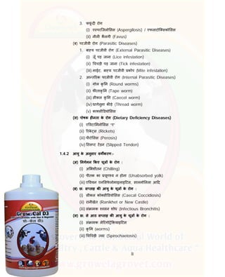 8
3. फफूं द रोग
(i) ए परिजलो सस (Aspergilosis) / एफलाटोि सको सस
(ii) नील कलगी (Favus)
(ब) परजीवी रोग (Parasitic Diseases)
1. बा य परजीवी रोग (External Parasitic Diseases)
(i) जूँ पड़ जाना (Lice infestation)
(ii) चचड़ी पड़ जाना (Tick infestation)
(iii) माईट, बा य परजीवी कोप (Mite infestation)
2. आ त रक परजीवी रोग (Internal Parasitic Diseases)
(i) गोल कृ म (Round worms)
(ii) फ ताकृ म (Tape worm)
(iii) सीकल कृ म (Caecel worm)
(iv) धागेनुमा क ड़े (Thread worm)
(v) का सी डयो सस
(स) पोषक ह नता के रोग (Dietary Deficiency Diseases)
(i) ए वटा मनो सस “ए”
(ii) रके स (Rickets)
(iii) पीरो सस (Perosis)
(iv) ि ल ट टडन (Slipped Tendon)
1.4.2 आयु के अनुसार वग करण:-
(अ) नगमन कए चूज के रोग :
(i) अ भशीतन (Chilling)
(ii) पीतक का चूण य न होना (Unabsorbed yolk)
(iii) ए वयन एन सफे लोमाइलाइ टस, सालमो नला आ द
(ब) छ: स ताह क आयु के चूज के रोग :
(i) सीकल को सी डयो सस (Caecal Coccidiosis)
(ii) रानीखेत (Ranikhet or New Castle)
(iii) सं ामक वसन शोध (Infectious Bronchitis)
(स) छ: से आठ स ताह क आयु के चूज के रोग :
(i) सं ामक ले रंगो कयाइ टस
(ii) कृ म (worms)
(iii) च चड़ी वर (Spirochaetosis)
 