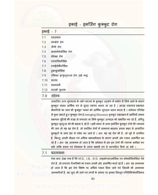 80
इकाई - इमिजग कु कु ट रोग
इकाई - 7
7.1 तावना
7.2 ग बोरो रोग
7.3 ल ची रोग
7.4 सालमोनेलो सस रोग
7.5 मेरे स रोग
7.6 ए परिजलो सस
7.7 पाईरोक टो सस
7.8 टुबरकु लो सस
7.9 ए वयन इ फु लूए जा रोग (बड लू)
7.10 सारांश
7.11 नावल
7.12 स दभ पु तक
7.0 उ े य:
आया तत उ च गुणव ता के जम ला म के कु कु ट उ योग म योग म लये जाने के कारण
कु कु ट पालन आ थक प से सु ढ़ यापार बनता जा रहा है । अ छा वा य ब धन
बीमा रय का ान भी कु कु ट पालन को आ थक सु ढ़ता दान करता है । वतमान प रपे
म कु छ उभरते हु ए कु कु ट रोग(Emerging Disease) कु कु ट रखरखाव म खा मयाँ अथवा
ब धन ु टय क वजह से लगातार ना सफ कु कु ट उ पादन को भा वत कर रहे ह, अ पतु
कु कु ट मृ यु दर को भी बढ़ावा दे रहे है । इसी कार से अगर इमिजग कु कु ट रोग क या या
क जाए तो यह वह रोग है, जो च लत रोग म सामा य बदलाव अथवा बाहर से आया तत
कु कु ट के साथ देश म वेश कर जाते है । अत: यह वह रोग भी है, जो पूव म च लत
है, क तु अपनी ती ता एवं अ धक भावशीलता के कारण अपनी ओर यान आक षत कर
रहे है । अत: यह आव यक हो जाता है क वतमान म हम इन रोग क यापक समी ा कर
सक ता क बचाव एवं रोकथाम के उपाय भावी प से स पा दत कये जा सके ।
7.1 तावना:
ऐसा ाय: देखा गया है क M.D., I.B., R.D, माइको ला मो सस एवं कॉ सी डयो सस ऐसे
रोग है, जो लगातार वै ा नक का यान अपनी ओर आक षत करते रहे ह । अत: यह आव यक
हो जाता है क इन रोग वशेष पर अ धक यान दया जावे एवं िजतनी भी आव यक
जानका रयाँ है, वह जुटा ल जावे एवं त य के आधार पर इनका व तृत ए प ड मयोलॉिजकल
 