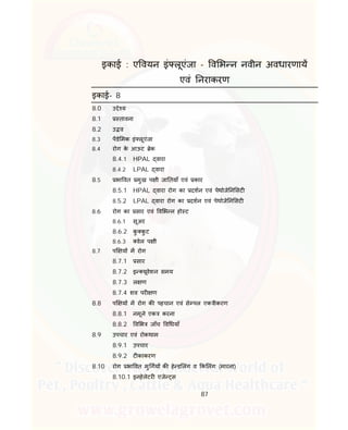 87
इकाई : ए वयन इं लूएंजा - व भ न नवीन अवधारणाय
एवं नराकरण
इकाई- 8
8.0 उ े य
8.1 तावना
8.2 उ व
8.3 पडे मक इं लूएंजा
8.4 रोग के आऊट ेक
8.4.1 HPAL वारा
8.4.2 LPAL वारा
8.5 भा वत मुख प ी जा तयाँ एवं कार
8.5.1 HPAL वारा रोग का दशन एवं पेथोजे न सट
8.5.2 LPAL वारा रोग का दशन एवं पेथोजे न सट
8.6 रोग का सार एवं व भ न हो ट
8.6.1 सूअर
8.6.2 कु कु ट
8.6.3 वेल प ी
8.7 प य म रोग
8.7.1 सार
8.7.2 इ यूवेशन समय
8.7.3 ल ण
8.7.4 शव पर ण
8.8 प य म रोग क पहचान एवं से पल एक ीकरण
8.8.1 नमूने एक करना
8.8.2 व भ जाँच व धयाँ
8.9 उपचार एवं रोकथाम
8.9.1 उपचार
8.9.2 ट काकरण
8.10 रोग भा वत मु गय क हे ड लंग व क लंग (मारना)
8.10.1 इनहेलेटर एजे स
 