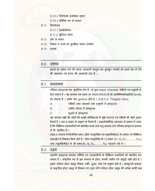 88
8.10.2 न चेतक इंजे शन वारा
8.10.3 भौ तक प से मारना
8.11 ड पोजल
8.11.1 इनसेनेरेशन
8.11.2 बु रयल मेथड
8.12 रोग से बचाव
8.13 चकन व अ डे का सुर त मानव उपयोग
8.14 सारांश
8.0 उ े य
इकाई का उ े य रोग क सम जानकार तुत कर कु कु ट पालक को हमारे देश म रोग
क संभावना एवं बचाव क जानकार देना है ।
8.1 तावना
ए वयन इं लूएंजा एक जूनो टक रोग है, जो कु छ lower chordate प य एवं मनु य म
फै ल सकता है । यह वायरस एक कार का RNAVIRUS है जो आथ म सोवाइ रडी family
का सद य है । इसके चार genera होते है । A,B,C,& Thogoto Virus
A - प य तथा जानवर तथा मनु य म इं लूएंजा
B - जल य सी स म इं लूएंजा
C - सूअर म इं लूएंजा
यह वायरस प ी क आँत क सतह को शकाओं म वृ करते है एवं प य क बीट वारा
फै लते है । जल व आहार के दूषण से फै लते ह । फाइलोजेने टक अ ययन से काश म आया
है क व भ न तनधा रय को भा वत करने वाले लू वायरस ताप ए वयन इं लूएंजा वायरस
से ह उ ा वत है ।
टाइप-ए वायरस ऐ ट जे नक कार (ह म ए लूटे नन एवं यूरा मनीडेज) के आधार पर व भ न
सबटाईप म वभ त कये जाते है । ह म ए लूटे नन के 15 कार (H1,H2,H3,………………H15)
तथा यूरा मनीडेज के नौ कार(N1,N2,N3,…………..N9) पहचाने गये है ।
8.2 उ व
य य प इं लूएंजा वायरस प य एवं तनधा रय के व भ न जा तय को भा वत कर
सकता है । ाकृ तक प से इस वायरस के हो ट जंगल जल य एवं समु प ी होते है ।
इसके एपेरे ट हो ट समूह चकन, टक , सुअर, घोड़े एवं मनु य होते है । इं लुएंजी वायरस
के ाकृ तक हो ट समूह म वकास एवं उ व ग त एपेरे ट हो ट समूह क अपे ा काफ कम
 