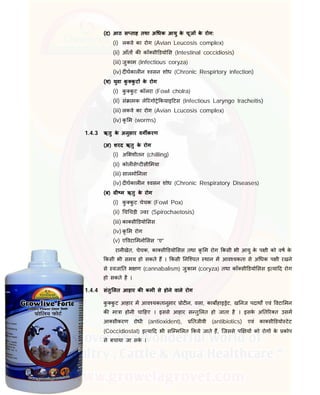(द) आठ स ताह तथा अ धक आयु के चूज के रोग:
(i) लकवे का रोग (Avian Leucosis complex)
(ii) आँत क कॉ सी डयो स (Intestinal coccidiosis)
(iii) जुकाम (Infectious coryza)
(iv) द घकाल न वसन शोध (Chronic Respirtory infection)
(य) युवा कु कु ट के रोग
(i) कु कु ट कॉलरा (Fowl cholra)
(ii) सं ामक ले रंगो े कयाइ टस (Infectious Laryngo tracheitis)
(iii) लकवे का रोग (Avian Lcucosis complex)
(iv) कृ म (worms)
1.4.3 ऋतु के अनुसार वग करण
(अ) शरद ऋतु के रोग
(i) अ भशीतन (chilling)
(ii) कोल से ट सी मया
(iii) सालमो नला
(iv) द घकाल न वसन शोध (Chronic Respiratory Diseases)
(ब) ी म ऋतु के रोग
(i) कु कु ट चेचक (Fowl Pox)
(ii) च चड़ी वर (Spirochaetosis)
(iii) का सी डयो सस
(iv) कृ म रोग
(v) ए वटा मनो सस “ए”
रानीखेत, चेचक, का सी डयो सस तथा कृ म रोग कसी भी आयु के प ी को वष के
कसी भी समय हो सकते ह । कसी नि चत थान म आव यकता से अ धक प ी रखने
से वजा त भ ण (cannabalism) जुकाम (coryza) तथा कॉ सी डयो सस इ या द रोग
हो सकते है ।
1.4.4 संतु लत आहार क कमी से होने वाले रोग
कु कु ट आहार म आव यकतानुसार ोट न, वसा, काब हाइ ेट, ख नज पदाथ एवं वटा मन
क मा ा होनी चा हए । इससे आहार स तु लत हो जाता है । इसके अ त र त उसम
आ सीकरण रोधी (antioxident), तजीवी (antibiotics) एवं का सी डयो टेट
(Coccidiostat) इ या द भी सि म लत कये जाते ह, िजससे प य को रोग के कोप
से बचाया जा सके ।
 