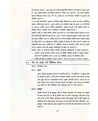 92
म सहायता करता है । इस कार से ये ह मएगलु ट नन सं मण को फै लाने म मदद करते
है । यह लाइको ोट न एक ीकसर बनाता है, िजसे HAO कहते है । यह HAO ल वेज
वारा ( वभाजन थान) HA1 एवं HA2 बनाता है, जो नयी हो ट को शका से जुड़कर उसे
सं मत करते है ।
LPAI (कम पेथोजे नक) वाइरस म ल वेज साईट ( वभाजन का थान) पर के वल आिज नन
नामक अ मनोअ ल होता है । दूसरे अमीनो अ त ल वेज साइट से अलग 3/4 क ि थ त
पर होता है, जब क HPAI (अ धक पेथोजे नक) वाइरस म HAO क ल वेज साईट पर
व भ न बेस के अ मनो अ ल आिज नन व लाई सन मौजूद होते है ।
ल वेज साईट पर मोनो बे सक अमीनो अ ल होने से LPAI वाइरस के वल वसन तं तथा
आं को शकाओं वारा ह ाह होते है । अत: LPAI का सं मण मुखत: वसन तथा पाचन
तं तक ह सी मत रहता है, जब क HPAI म म ट पल बे सक अ मनो अ ल ल वेज साईट
पर मौजूद होते है, जो यू व यूटस ोट ऐज यू रन के वारा पचा दये जाते है व वाइरस का
यूि लक अ ल हो ट को शकाओं के यूि लक अ ल से आसानी से मल जाता है। इससे
HPAI सं मण शर र क स पूण को शकाओं म वेश कर सकता है ।
ल वेज साईट पर म ट पल बे सक अमीनो अ ल का एक ीकरण दो कार से होता है ।
1. उदासीन अथवा अ ल य अमीनो अ ल का बे सक अमीनो अ ल म यूटेशन होना ।
उदाहरणाथ लूटे मक अ ल (CAA) का लाई सन (AAA) म प रवतन होना ।
2. युि लओटाईड के वगुणन वारा उदाहरण AGA का AGA व AGA म गुणन ।
8.6 रोग का सार एवं व भ न हो ट
वे टर / रसवायर हा ट
8.6.1 सुअर
सूअर ए वयन इं लूऐंजा वायरस से भा वत होते है । ये मु गय एवं मनु य दोन
के स पक म आते है, िजन देश म म सड फा मग (एक ह फाम प रसर म प ी
तथा सुअर दोन का यावसा यक पालन) प त अपनायी जाती है, वहाँ ये रोग का
अंतर जातीय सार करने म सहायक होते है एवं यूमन लू वायरस तथा ए वयन
लू वायरस के लए मि संग वेसल ( मलाने वाले) का काय करते ह ।
8.6.2 कु कु ट
य य प ार भ म भी कु कु ट प ी से ए वयन इं लूऐंजा रोग वायरस का मनु य
म सार देखा गया था, क तु कसी कार के गंभीर रोग/मृ युदर नह ं होने से यह
माना जाता था क ए वयन इं लूऐंजा वायरस य द कु कु ट प ी से सीधे मनु य को
सं मत कर तो उसम गुणन (Multiply) एवं एडा टेशन क मता नह ं होती । अत:
कु कु ट से सीधे सं मण वारा मनु य म रोग फै लने क कोई संभावना नह ं मानी
जाती है ।
 