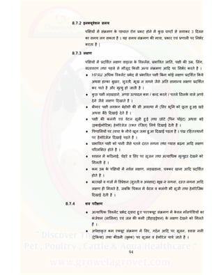 94
8.7.2 इन यूवेशन समय
प य म सं मण के प चात रोग कट होने म कु छ घ ट से लगाकर 3 दवस
का समय लग सकता है । यह समय सं मण क मा ा, कार एवं णाल पर नभर
करता है |
8.7.3 ल ण
प य म द शत ल ण वाइरस के व लस, भा वत जा त, प ी क उ , लंग,
वातावरण तथा पहले से मौजूद कसी अ य सं मण आ द पर नभर करते है ।
 HPAI/ अ धक व लट भेद से भा वत प ी बना कोई ल ण द शत कये
अथवा ह का बुखार, सु ती, भूख न लगने जैसे अ त सामा य ल ण द शत
कर पाते है और मृ यु हो जाती है ।
 कु छ प ी लड़खड़ाने, अ डा उ पादन कम / ब द करने / पतले छलके वाले अ डे
देने जैसे ल ण दखाते है ।
 बीमार प ी लगभग बेहोशी क सी अव था म ( सर भू म को छू ता हु आ) खड़े
अथवा बैठे दखाई देते है ।
 प ी क कलंगी एवं वेटल सूजी हु ई तथा छोटे ( पन पॉइंट) अथवा बड़े
(इकाईमो टक) हेमोरेजेज (र त रंिजत) लये दखाई देती है ।
 प ड लय पर वचा के नीचे खून जमा हु आ दखाई पड़ता है । पंख र हत थान
पर हेमोरेजेज दखाई पड़ते है ।
 भा वत प ी को पानी जैसे पतले द त लगना तथा यास बढ़ना आ द ल ण
प रल त होते है ।
 वसन म क ठनाई, चेहरे व सर पर सूजन तथा अ या धक मृ युदर देखने को
मलती हे ।
 कम उ के प य म नवस ल ण, लड़खडाना, च कर खाना आ द द शत
होते है ।
 ब तख व गज म ड ेशन (सु ती व अवसाद) भूख न लगना, द त लगना आ द
ल ण ह मलते है, जब क चकन म वेटल व कलंगी भी सूजी तथा हेमोरेिजक
दखाई देती है ।
8.7.4 शव पर ण
 अ या धक व लट भेद वारा हु ए परए यूट सं मण म के वल माँसपे शय का
कं जेशन (ला लमा) एवं जल क कमी (डीहाइ ेशन) के ल ण देखने को मलते
ह ।
 अपे ाकृ त कम ए यूट सं मण म सर, गदन आ द पर सूजन, वास नल
( े कया) तथा क डनी (वृ क) पर सूजन व हेमोरेज पाये जाते है ।
 