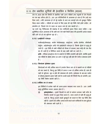97
8.10 रोग भा वत मु गय क हे ड लंग व क लंग (मारना)
रोग के आऊट ेक क ि थ त म सं मत प ी अ य प य तथा मनु य म रोग फै लाने
का एक बड़ा ज रया होते है । अत: इन प रि थ तय म आव यक हो जाता है क उ ह मार
दया जाये । य द आव यक हो तो पूरे लॉक से लगा कर स पूण े को कु कु ट वह न
कया जाना चा हए । प य को मारने के लए काम ल गई व ध ऐसी होनी चा हए, जो
मानवीय हो, िजससे रोग के सार का खतरा कम हो तथा भावी हो ।
यह काय पशु च क सक क देखरेख म ड यि तय वारा कया जाना चा हए । यह
सु नि चत करना आव यक है क सभी मारे गये प ी कसी कार क दयग त अथवा वसन
नह ं दशा रहे हो एवं पूणतया मृत हो ।
8.10.1 इनहेलेटर एजे स
काबनडाईऑ साइड, काबन मोनो साइड, नाइ ोजन, आगन हेलोथेन, मीथॉ सी
लूरेन, आईसो लूरेन आ द ऐसे इनहेलेटर एजे स है, िजनके सूँघने से मृ यु हो
जाती है । इस व ध म सभी प य को चै बर म डालकर उ त कोई भी एक गैस
भर द जाती है व नि चत समय के बाद सभी प ी मर जाते है ।
हा न - ए वयन इं लूऐंजा रोग के संदभ म ये व ध उपयोगी नह ं होती, य क इसम
कई प य के बेहोश होकर रह जाने व पूण मृत नह ं होने क पया त संभावना होती
है |
8.10.2 न चेतक इंजे शन वारा
न चेतक को य द अ धक मा ा म उपयोग कया जाए तो वे भावी प से प य
को मार सकते है, क तु इस व ध म समय व म तो अ धक लगेगा ह, साथ ह
प ी के पूणतया: मृत न होने क संभावना भी रहेगी। इंजे शन के बार-बार योग
से जीवाणु सं मण वारा प ी शव के ज द सड़ने क ि थ त पैदा हो जायेगी। अत:
यह व ध वशेष भावी नह ं है ।
8.10.3 भौ तक प से मारना
इन व धय म येक प ी को अलग-अलग पकड़कर मारा जाता है । अत: उनक
मृ यु सु नि चत करना आसान होता है ।
(i) इले ोकॉशन :- इसम बजल के तार से ले प लगाकर प ी शर र के
वपर त बगल पर छु आ दया जाता है । करंट लगने से प ी क मृ यु हो
जाती है, क तु हजार लाख कु कु ट को मारने के लए यह व ध ठ क
नह ं है । इसम शाट स कट अथवा काय करने वाले यि तय के साथ दुघटना
क संभावना बनी रहती है ।
 