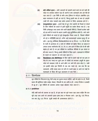 98
(ii) छोटे ब डजो वारा :- छोटे जानवर को खं सी करने वाले यं को प ी क
गदन पर लगाकर ले प चढ़ा द जाती है तथा तड़फड़ाने तक उसे वैसे ह
रखा जाता है । इस व ध से कॉप तथा े कया के कं ट स (सं मत व)
बाहर वातावरण म नह ं आ पाते है, क तु इसम कम से कम दो आदमी
(प ी क गदन पकड़ने तथा लेप लगाने के लये) आव यक होते है ।
(iii) े यूलाईजेशन वारा - हमारे देश म हु ए रोग कोप को फै लने से रोकने
के लए प य को मारने म इसी प त का योग कया गया है । यह
व ध अपे ाकृ त कम समय लेने वाल भावी व ध है, िजसम येक प ी
को बार-बार से मारने के कारण उसक मृ यु सु नि चत होती है । मारे जाने
वाले प य को मारने से पूव े यूलाईज कया जाता है, िजससे प य
को दद व ग त व ध कम हो, ता क उ ह मानवतापूण आसान मृ यु द जा
सक । इस हेतु सो डयम फ नोबारबीटो स का 80 म. ा. / 55 म.ल पीने
के पानी म इ तेमाल से 4 घ टे म प य को बेहोश कया जा सकता है
अथवा ए फा लोरेसोल को 2% से 6% तक दाने म मला देने से भी प ी
बेहोश हो जाते है एवं इन प य के लाि टक थै लय म दम घोटने से
भी मारा जाता है, क तु इससे प य के िजंदा रहने / तड़फड़ाने से थै लय
के फटने एवं सं मण का भय बना रहता है ।
(iv) डसलोकशन तथा डके पटेशन के लए प ी के दोन पंख को एक हाथ से
पीठ के उपर पकड़ कर दूसरे हाथ से तजनी एवं म यमा अंगुल के वारा
गदन को पकड़कर तेजी से आगे खींचे एवं आगे क तरफ मोड़ दे । प ी
एवं इसक गदन इस ि थ त म तब तक पकड़े रहे, जब तक क वह
तड़फड़ाये, ता क वास नाल एवं कॉप के पदाथ बाहर न आये एवं पंख के
फड़फड़ाने से लटर क धूल वातावरण म कम फै ले ।
8.11 ड पोजल
मृत प य के न तारण हेतु ऐसी जगह का चुनाव करना चा हये, जहाँ को हाई-वे न हो, कसी
कार क भू मगत पाईप लाईन, के बल / बजल के तार आ द न ह । थान नजन व आबाद
से दूर हो । मृत प य को जलाकर अथवा ग ढा खोदकर गाड़ा जाता है ।
8.11.1 इनसेनेरेशन
य द प ी शव को जलाया जा रहा है, तो इस बात का पूण यान रखा जाना चा हए क शव
पूर तरह जल जाये एवं जानवर वारा इधर-उधर न फै लाया जावे । इस हेतु 100 क. ा.
शव भार हेतु 500 क. ा. सूखी लकड़ी क आव यकता होती है ।
 