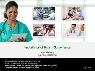 Importance of Data in Surveillance
Sunil Malhotra
Founder, Ideafarms
27 April 2015
Presented to FBSA delegates, Republic of Iraq
at the 124A Bilateral Training Programme
International Centre for Information Systems and Audit (iCISA)
Comptroller and Auditor General of India
 