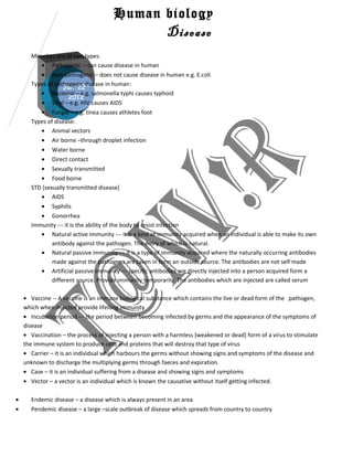 Human biology
                                            Disease
      Microbes are of two types:
         • Pathogenic -- can cause disease in human
         • Non-pathogenic – does not cause disease in human e.g. E.coli
      Types of pathogenic disease in human:
                   Jul. 22nd
         • Bacterial – e.g. salmonella typhi causes typhoid
                     2012
         • Viral – e.g. HIV causes AIDS
         • Fungal – e.g. tinea causes athletes foot
      Types of disease:
         • Animal vectors
         • Air borne –through droplet infection
         • Water borne
         • Direct contact
         • Sexually transmitted
         • Food borne
      STD [sexually transmitted disease]
         • AIDS
         • Syphilis
         • Gonorrhea
      Immunity --- it is the ability of the body to resist infection
         • Natural active immunity --- it is a kind of immunity acquired when an individual is able to make its own
              antibody against the pathogen. The entry of which is natural.
         • Natural passive immunity --- it is a type of immunity acquired where the naturally occurring antibodies
              made against the pathogens are taken in form an outside source. The antibodies are not self made
         • Artificial passive immunity --- specific antibodies are directly injected into a person acquired form a
              different source. Provide immunity temporarily. The antibodies which are injected are called serum

    • Vaccine -- A vaccine is an immune biological substance which contains the live or dead form of the pathogen,
    which when injected provide lifelong immunity
    • Incubation period --- the period between becoming infected by germs and the appearance of the symptoms of
    disease
    • Vaccination – the process of injecting a person with a harmless [weakened or dead] form of a virus to stimulate
    the immune system to produce cells and proteins that will destroy that type of virus
    • Carrier – it is an individual which harbours the germs without showing signs and symptoms of the disease and
    unknown to discharge the multiplying germs through faeces and expiration.
    • Case – it is an individual suffering from a disease and showing signs and symptoms
    • Vector – a vector is an individual which is known the causative without itself getting infected.

•     Endemic disease – a disease which is always present in an area
•     Pendemic disease – a large –scale outbreak of disease which spreads from country to country
 