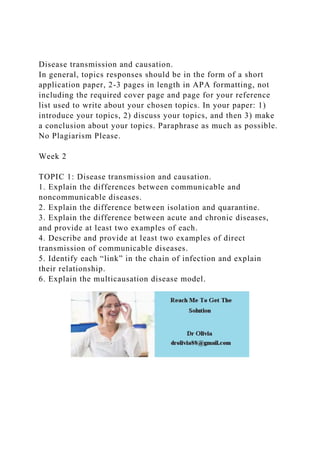 Disease transmission and causation.
In general, topics responses should be in the form of a short
application paper, 2-3 pages in length in APA formatting, not
including the required cover page and page for your reference
list used to write about your chosen topics. In your paper: 1)
introduce your topics, 2) discuss your topics, and then 3) make
a conclusion about your topics. Paraphrase as much as possible.
No Plagiarism Please.
Week 2
TOPIC 1: Disease transmission and causation.
1. Explain the differences between communicable and
noncommunicable diseases.
2. Explain the difference between isolation and quarantine.
3. Explain the difference between acute and chronic diseases,
and provide at least two examples of each.
4. Describe and provide at least two examples of direct
transmission of communicable diseases.
5. Identify each “link” in the chain of infection and explain
their relationship.
6. Explain the multicausation disease model.
 