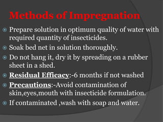 Methods of Impregnation
 Prepare solution in optimum quality of water with
  required quantity of insecticides.
 Soak bed net in solution thoroughly.
 Do not hang it, dry it by spreading on a rubber
  sheet in a shed.
 Residual Efficacy:-6 months if not washed
 Precautions:-Avoid contamination of
  skin,eyes,mouth with insecticide formulation.
 If contaminated ,wash with soap and water.
 