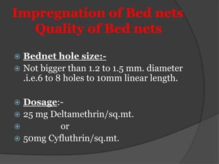 Impregnation of Bed nets
  Quality of Bed nets

 Bednet hole size:-
 Not bigger than 1.2 to 1.5 mm. diameter
  .i.e.6 to 8 holes to 10mm linear length.

 Dosage:-
 25 mg Deltamethrin/sq.mt.
         or
 50mg Cyfluthrin/sq.mt.
 
