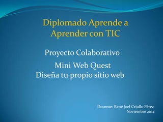 Diplomado Aprende a
   Aprender con TIC

  Proyecto Colaborativo
     Mini Web Quest
Diseña tu propio sitio web


                  Docente: René Joel Criollo Pérez
                                  Noviembre 2012
 