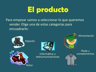 El producto
Para empezar vamos a seleccionar lo que queremos
  vender. Elige una de estas categorías para
  encuadrarlo:
                                            Alimentación

           Deporte



                                              Moda y
                        Informática y      complementos
                     telecomunicaciones


            Motor
 