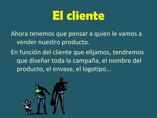 El cliente
Ahora tenemos que pensar a quien le vamos a
  vender nuestro producto.
En función del cliente que elijamos, tendremos
  que diseñar toda la campaña, el nombre del
  producto, el envase, el logotipo...
 