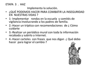 ETAPA 3 . HAZ
                   Implementa la solución.
•   ¿QUÉ PODEMOS HACER PARA COMBATIR LA INSEGURIDAD
    EN NUESTRAS VIDAS ?
•   1- Implementar rondas en la escuela y comités de
    vigilancia involucrando a los padres de familia.
•   2.-Hacer un tríptico con recomendaciones de ¿ Cómo
    cuidarte
•   3.-Realizar un periódico mural con toda la información
    recabada y subirlo a Internet.
•   4.-Hacer carteles con frases que nos digan ¿ Qué debo
    hacer para lograr el cambio ?
 