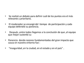 •    Se realizó un debate para definir cuál de los puntos era el más
    relevante y prioritario.

•   El moderador se encargó del tiempo de participación y cada
    equipo defendió su ponencia.

•    Después ,entre todos llegamos a la conclusión de que ,el equipo
    que mejor sustentó su

• Ponencia dando razones fundamentadas del gran impacto que
  causa en nuestro entorno fue :

•   "Inseguridad ,en la ciudad, en el estado y en el país" .
 
