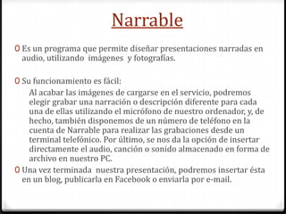 Narrable
0 Es un programa que permite diseñar presentaciones narradas en

audio, utilizando imágenes y fotografías.

0 Su funcionamiento es fácil:

Al acabar las imágenes de cargarse en el servicio, podremos
elegir grabar una narración o descripción diferente para cada
una de ellas utilizando el micrófono de nuestro ordenador, y, de
hecho, también disponemos de un número de teléfono en la
cuenta de Narrable para realizar las grabaciones desde un
terminal telefónico. Por último, se nos da la opción de insertar
directamente el audio, canción o sonido almacenado en forma de
archivo en nuestro PC.
0 Una vez terminada nuestra presentación, podremos insertar ésta
en un blog, publicarla en Facebook o enviarla por e-mail.

 