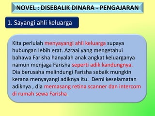 1. Sayangi ahli keluarga
Kita perlulah menyayangi ahli keluarga supaya
hubungan lebih erat. Azraai yang mengetahui
bahawa Farisha hanyalah anak angkat keluarganya
namun menjaga Farisha seperti adik kandungnya.
Dia berusaha melindungi Farisha sebaik mungkin
kerana menyayangi adiknya itu. Demi keselamatan
adiknya , dia memasang retina scanner dan intercom
di rumah sewa Farisha.
NOVEL : DISEBALIK DINARA - PENGAJARAN
 