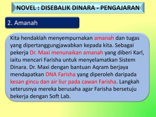 2. Amanah
Kita hendaklah menyempurnakan amanah dan tugas
yang dipertanggungjawabkan kepada kita. Sebagai
pekerja Dr. Maxi menunaikan amanah yang diberi Karl,
iaitu mencari Farisha untuk menyelamatkan Sistem
Dinara. Dr. Maxi dengan bantuan Aqram berjaya
mendapatkan DNA Farisha yang diperoleh daripada
kesan gincu dan air liur pada cawan Farisha. Langkah
seterusnya mereka berusaha agar Farisha bersetuju
bekerja dengan Soft Lab.
NOVEL : DISEBALIK DINARA - PENGAJARAN
 