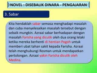 3. Sabar
Kita hendaklah sabar semasa menghadapi masalah
dan cuba menyelesaikan masalah tersebut dengan
sebaik mungkin. Azraai sabar berhadapan dengan
masalah Farisha yang diculik oleh dua orang lelaki
ketika mereka berhenti di hentian Pogoh untuk
memberi ubat tahan sakit kepada Farisha. Azraai
telah menghubungi Rosman untuk mendapatkan
pertolongan. Azraai yakin Farisha diculik oleh
Medina.
NOVEL : DISEBALIK DINARA - PENGAJARAN
 