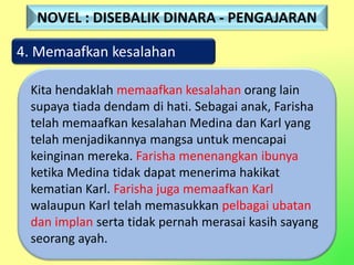 4. Memaafkan kesalahan
Kita hendaklah memaafkan kesalahan orang lain
supaya tiada dendam di hati. Sebagai anak, Farisha
telah memaafkan kesalahan Medina dan Karl yang
telah menjadikannya mangsa untuk mencapai
keinginan mereka. Farisha menenangkan ibunya
ketika Medina tidak dapat menerima hakikat
kematian Karl. Farisha juga memaafkan Karl
walaupun Karl telah memasukkan pelbagai ubatan
dan implan serta tidak pernah merasai kasih sayang
seorang ayah.
NOVEL : DISEBALIK DINARA - PENGAJARAN
 