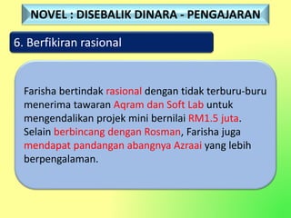 6. Berfikiran rasional
Farisha bertindak rasional dengan tidak terburu-buru
menerima tawaran Aqram dan Soft Lab untuk
mengendalikan projek mini bernilai RM1.5 juta.
Selain berbincang dengan Rosman, Farisha juga
mendapat pandangan abangnya Azraai yang lebih
berpengalaman.
NOVEL : DISEBALIK DINARA - PENGAJARAN
 