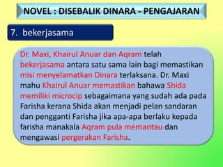 7. bekerjasama
Dr. Maxi, Khairul Anuar dan Aqram telah
bekerjasama antara satu sama lain bagi memastikan
misi menyelamatkan Dinara terlaksana. Dr. Maxi
mahu Khairul Anuar memastikan bahawa Shida
memiliki microcip sebagaimana yang sudah ada pada
Farisha kerana Shida akan menjadi pelan sandaran
dan pengganti Farisha jika apa-apa berlaku kepada
farisha manakala Aqram pula memantau dan
mengawasi pergerakan Farisha.
NOVEL : DISEBALIK DINARA - PENGAJARAN
 