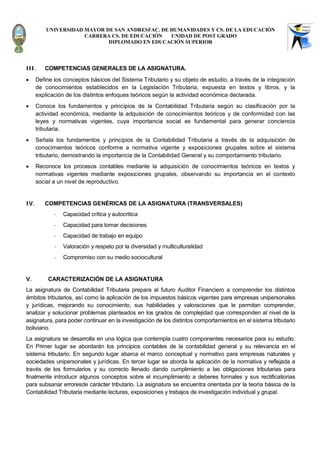 UNIVERSIDAD MAYOR DE SAN ANDRESFAC. DE HUMANIDADES Y CS. DE LA EDUCACIÓN
                      CARRERA CS. DE EDUCACIÓN   UNIDAD DE POST GRADO
                             DIPLOMADO EN EDUCACIÓN SUPERIOR




III.     COMPETENCIAS GENERALES DE LA ASIGNATURA.
     Define los conceptos básicos del Sistema Tributario y su objeto de estudio, a través de la integración
      de conocimientos establecidos en la Legislación Tributaria, expuesta en textos y libros, y la
      explicación de los distintos enfoques teóricos según la actividad económica declarada.
     Conoce los fundamentos y principios de la Contabilidad Tributaria según su clasificación por la
      actividad económica, mediante la adquisición de conocimientos teóricos y de conformidad con las
      leyes y normativas vigentes, cuya importancia social es fundamental para generar conciencia
      tributaria.
     Señala los fundamentos y principios de la Contabilidad Tributaria a través de la adquisición de
      conocimientos teóricos conforme a normativa vigente y exposiciones grupales sobre el sistema
      tributario, demostrando la importancia de la Contabilidad General y su comportamiento tributario.
     Reconoce los procesos contables mediante la adquisición de conocimientos teóricos en textos y
      normativas vigentes mediante exposiciones grupales, observando su importancia en el contexto
      social a un nivel de reproductivo.


IV.      COMPETENCIAS GENÉRICAS DE LA ASIGNATURA (TRANSVERSALES)
             -   Capacidad crítica y autocritica
             -   Capacidad para tomar decisiones
             -   Capacidad de trabajo en equipo
             -   Valoración y respeto por la diversidad y multiculturalidad
             -   Compromiso con su medio sociocultural


V.        CARACTERIZACIÓN DE LA ASIGNATURA
La asignatura de Contabilidad Tributaria prepara al futuro Auditor Financiero a comprender los distintos
ámbitos tributarios, así como la aplicación de los impuestos básicos vigentes para empresas unipersonales
y jurídicas, mejorando su conocimiento, sus habilidades y valoraciones que le permitan comprender,
analizar y solucionar problemas planteados en los grados de complejidad que corresponden al nivel de la
asignatura, para poder continuar en la investigación de los distintos comportamientos en el sistema tributario
boliviano.
La asignatura se desarrolla en una lógica que contempla cuatro componentes necesarios para su estudio:
En Primer lugar se abordarán los principios contables de la contabilidad general y su relevancia en el
sistema tributario. En segundo lugar abarca el marco conceptual y normativo para empresas naturales y
sociedades unipersonales y jurídicas. En tercer lugar se aborda la aplicación de la normativa y reflejada a
través de los formularios y su correcto llenado dando cumplimiento a las obligaciones tributarias para
finalmente introducir algunos conceptos sobre el incumplimiento a deberes formales y sus rectificatiorias
para subsanar erroresde carácter tributario. La asignatura se encuentra orientada por la teoría básica de la
Contabilidad Tributaria mediante lecturas, exposiciones y trabajos de investigación individual y grupal.
 